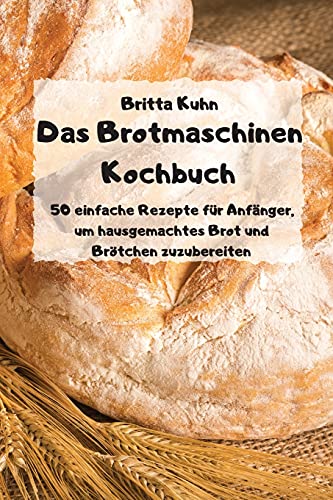 Das Brotmaschinen Kochbuch - 50 einfache Rezepte fur Anfanger, um hausgemachtes Brot und Broetchen zuzubereiten -