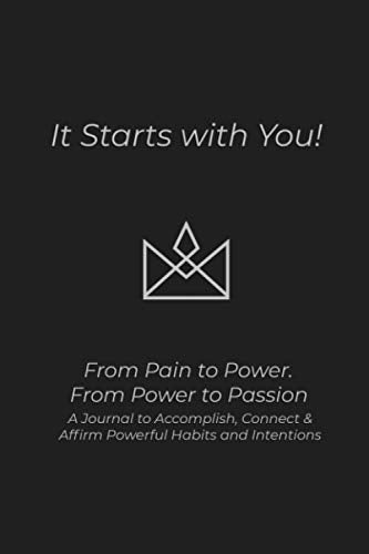 Its Starts with You!: From Pain to Power. From Power to Passion, A Journal to Accomplish, Connect & Affirm Powerful Habits and Intentions