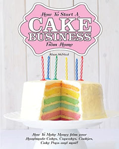 How to Start a Cake Business from Home - How to Make Money from Your Handmade Cakes, Cupcakes, Cake Pops and More! 