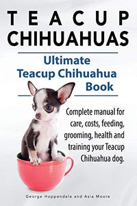 Teacup Chihuahuas. Teacup Chihuahua complete manual for care, costs, feeding, grooming, health and training. Ultimate Teacup Chihuahua Book. 