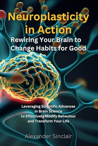 Neuroplasticity in Action: Rewiring Your Brain to Change Habits for Good: Leveraging Scientific Advances in Brain Science to Effectively Modify Behaviour and Transform Your Life