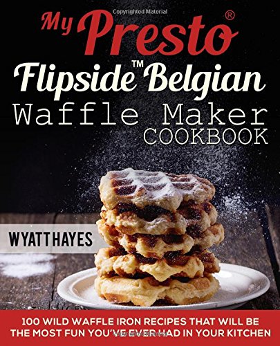 My Presto FlipSide Belgian Waffle Maker Cookbook  Wild Waffle Iron Recipes That Will Be the Most Fun Youve Ever Had in Your Kitchen