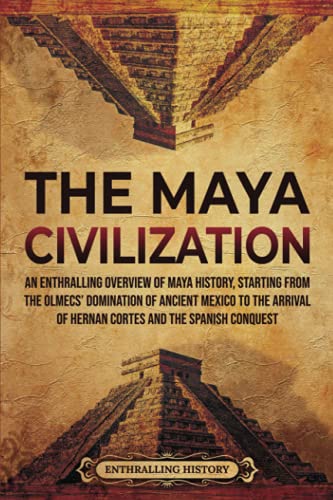 The Maya Civilization An Enthralling Overview of Maya History Starting From the Olmecs Domination of Ancient Mexico to the Arrival of Hernan Cortes and the Spanish Conquest
