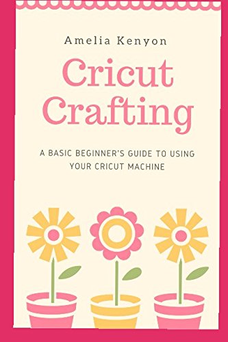 Cricut Crafting: A Basic Beginner's Guide to Using your Cricut Machine