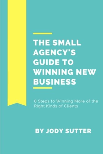 The Small Agency's Guide to Winning New Business: 8 Steps to Winning More of the Right Kinds of Clients