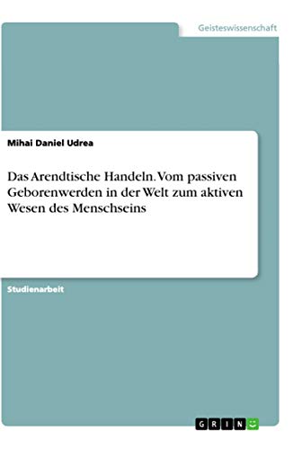 Das Arendtische Handeln. Vom passiven Geborenwerden in der Welt zum aktiven Wesen des Menschseins