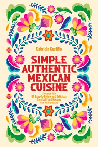 Simple Authentic Mexican Cuisine: Cookbook with 80 Easy-to-Follow and Delicious Comfort Food Recipes from all over Mexico
