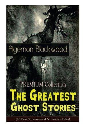 The Premium Collection - The Greatest Ghost Stories of Algernon Blackwood (10 Best Supernatural and Fantasy Tales)