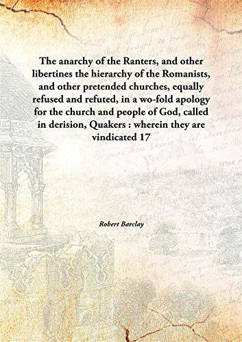 The anarchy of the Ranters, and other libertinesthe hierarchy of the Romanists, and other pretended churches, equally refused and refuted, in a wo-fold apology for the church and people of God, called in derision, Quakers : wherein they are vindicated