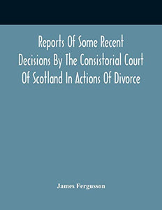 Reports Of Some Recent Decisions By The Consistorial Court Of Scotland In Actions Of Divorce, Concluding For Dissolution Of Marriages Celebrated Under The English Law 
