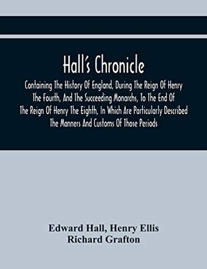 Hall'S Chronicle; Containing The History Of England, During The Reign Of Henry The Fourth, And The Succeeding Monarchs, To The End Of The Reign Of Henry The Eighth, In Which Are Particularly Described The Manners And Customs Of Those Periods