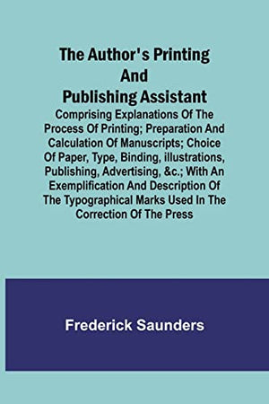 The Author's Printing and Publishing Assistant; Comprising Explanations of the Process of Printing; Preparation and Calculation of Manuscripts; Choice of Paper, Type, Binding, Illustrations, Publishing, Advertising, &c.; with an Exemplification and Descri