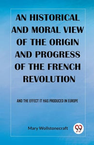 An historical and moral view of the origin and progress of the French RevolutionAnd the effect it has produced in Europe (Edition2023) 