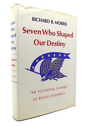 Seven Who Shaped Our Destiny: The Founding Fathers As Revolutionaries