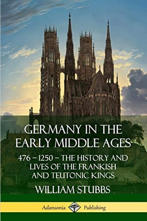 Germany in the Early Middle Ages: 476 - 1250 - The History and Lives of the Frankish and Teutonic Kings