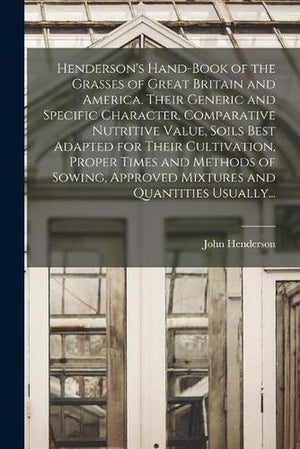Henderson's Hand-book of the Grasses of Great Britain and America. Their Generic and Specific Character, Comparative Nutritive Value, Soils Best Adapted for Their Cultivation, Proper Times and Methods of Sowing, Approved Mixtures and Quantities Usually...
