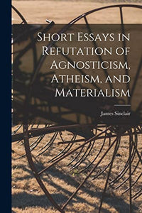 Short Essays in Refutation of Agnosticism, Atheism, and Materialism 