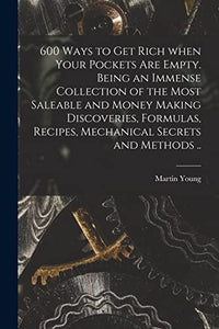600 Ways to Get Rich When Your Pockets Are Empty. Being an Immense Collection of the Most Saleable and Money Making Discoveries, Formulas, Recipes, Mechanical Secrets and Methods .. 