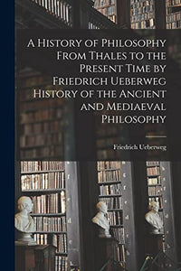 A History of Philosophy From Thales to the Present Time by Friedrich Ueberweg History of the Ancient and Mediaeval Philosophy 