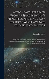 Astronomy Explained Upon Sir Isaac Newton's Principles, and Made Easy to Those Who Have Not Studied Mathematics 