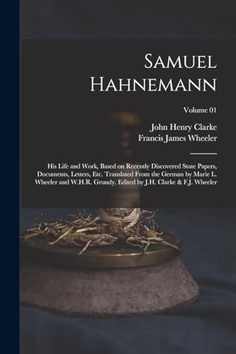 Samuel Hahnemann; his Life and Work, Based on Recently Discovered State Papers, Documents, Letters, etc. Translated From the German by Marie L. Wheeler and W.H.R. Grundy. Edited by J.H. Clarke & F.J. Wheeler; Volume 01