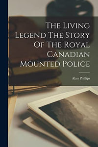 The Living Legend The Story Of The Royal Canadian Mounted Police 