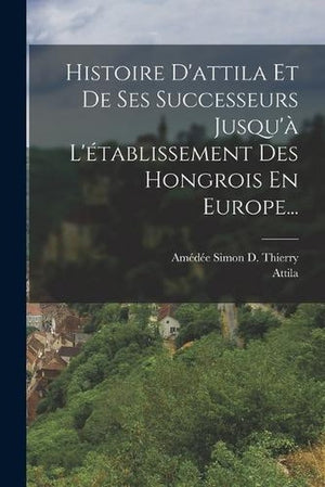 Histoire D'attila Et De Ses Successeurs Jusqu'a L'etablissement Des Hongrois En Europe...