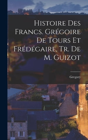 Histoire Des Francs. Gregoire De Tours Et Fredegaire, Tr. De M. Guizot