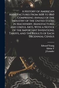 A History of American Manufactures From 1608 to 1860 ... Comprising Annals of the Industry of the United States in Machinery, Manufactures and Useful Arts, With a Notice of the Important Inventions, Tariffs, and the Results of Each Decennial Census 