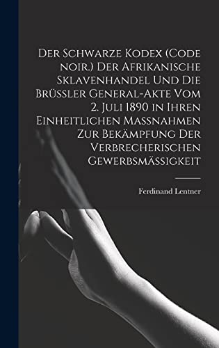 Der Schwarze Kodex (Code noir.) Der afrikanische Sklavenhandel und die Brussler General-Akte vom 2. Juli 1890 in ihren einheitlichen Massnahmen zur Bekampfung der verbrecherischen Gewerbsmassigkeit