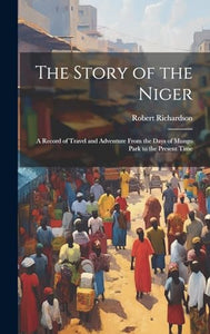 The Story of the Niger: A Record of Travel and Adventure From the Days of Mungo Park to the Present Time 
