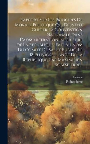 Rapport Sur Les Principes De Morale Politique Qui Doivent Guider La Convention Nationale Dans L'administration Intérieure De La République, Fait Au Nom Du Comité De Salut Public, Le 18 Pluviose, L'an 2e De La République, Par Maximilien Robespierre...