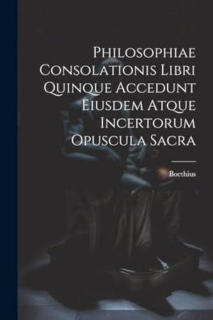 Philosophiae Consolationis Libri Quinque Accedunt Eiusdem Atque Incertorum Opuscula Sacra