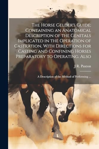 The Horse Gelder's Guide; Containing an Anatomical Description of the Genitals Implicated in the Operation of Castration, With Directions for Casting and Confining Horses Preparatory to Operating. Also