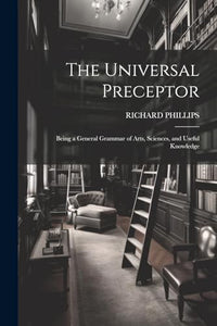 The Universal Preceptor: Being a General Grammar of Arts, Sciences, and Useful Knowledge 