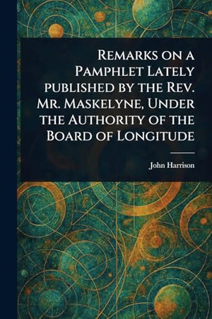 Remarks on a Pamphlet Lately Published by the Rev. Mr. Maskelyne, Under the Authority of the Board of Longitude