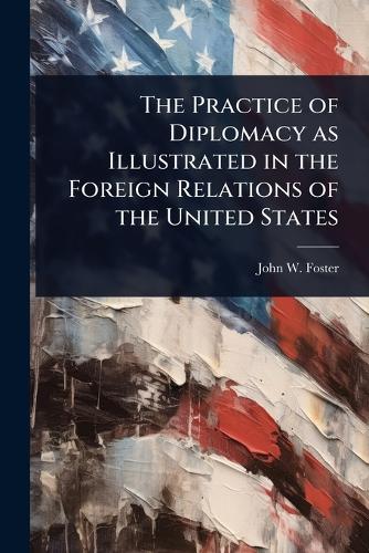 The Practice of Diplomacy as Illustrated in the Foreign Relations of t