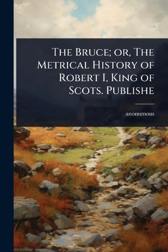 The Bruce; or, The Metrical History of Robert I, King of Scots. Publis