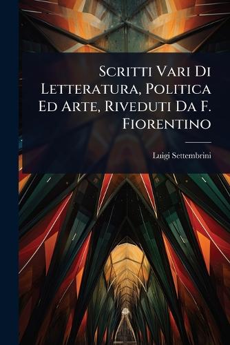 Scritti Vari Di Letteratura, Politica Ed Arte, Riveduti Da F. Fiorenti