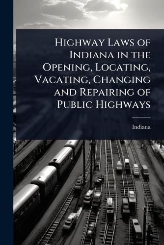 Highway Laws of Indiana in the Opening, Locating, Vacating, Changing a cover