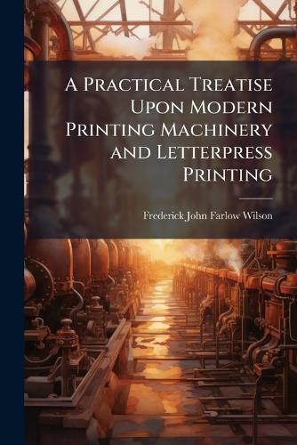 A Practical Treatise Upon Modern Printing Machinery and Letterpress Pr cover