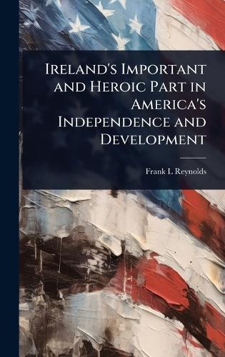 Ireland's Important and Heroic Part in America's Independence and Deve cover
