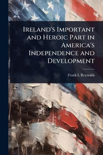 Ireland's Important and Heroic Part in America's Independence and Deve cover