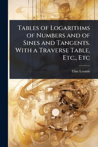 Tables of Logarithms of Numbers and of Sines and Tangents. With a Traverse Table, Etc., Etc