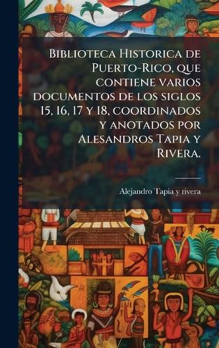 Biblioteca Historica de Puerto-Rico, que contiene varios documentos de los siglos 15, 16, 17 y 18, coordinados y anotados por Alesandros Tapia y Rivera.