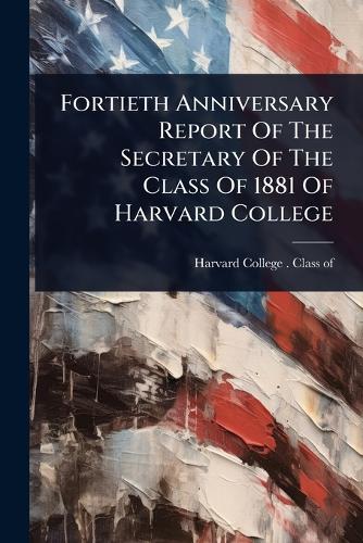 Fortieth Anniversary Report Of The Secretary Of The Class Of 1881 Of H cover