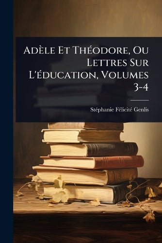 Adèle Et ThÃ(c)odore, Ou Lettres Sur L'Ã(c)ducation, Volumes 3-4 cover