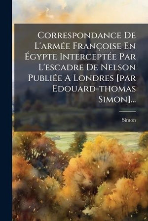 Correspondance De L'armÃ(c)e Françoise En Ãgypte InterceptÃ(c)e Par L'escadre De Nelson PubliÃ(c)e A Londres [par Edouard-thomas Simon]...