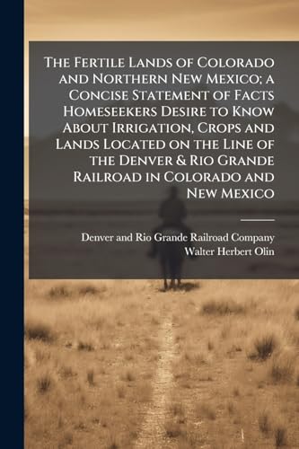 The Fertile Lands of Colorado and Northern New Mexico; a Concise Statement of Facts Homeseekers Desire to Know About Irrigation, Crops and Lands Located on the Line of the Denver & Rio Grande Railroad in Colorado and New Mexico