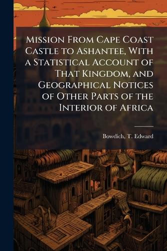 Mission From Cape Coast Castle to Ashantee, With a Statistical Account of That Kingdom, and Geographical Notices of Other Parts of the Interior of Africa